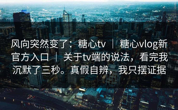 风向突然变了：糖心tv ｜ 糖心vlog新官方入口 ｜ 关于tv端的说法，看完我沉默了三秒。真假自辨，我只摆证据