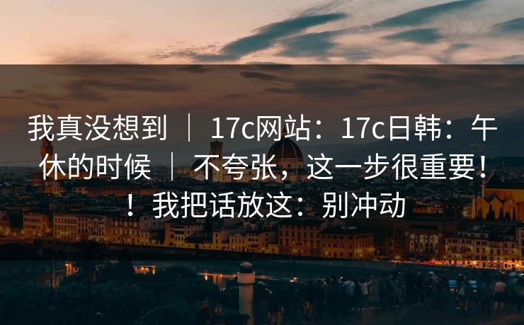 我真没想到 ｜ 17c网站：17c日韩：午休的时候 ｜ 不夸张，这一步很重要！！我把话放这：别冲动