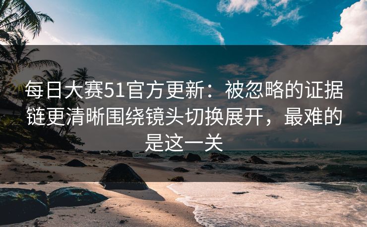 每日大赛51官方更新：被忽略的证据链更清晰围绕镜头切换展开，最难的是这一关