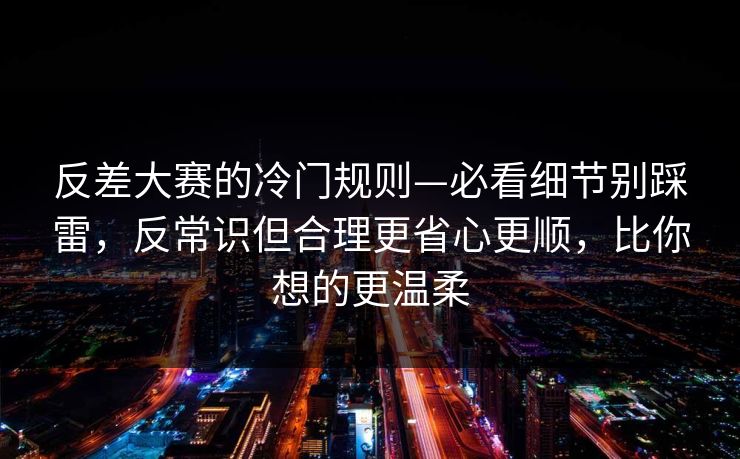 反差大赛的冷门规则—必看细节别踩雷，反常识但合理更省心更顺，比你想的更温柔