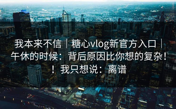 我本来不信｜糖心vlog新官方入口｜午休的时候：背后原因比你想的复杂！！我只想说：离谱