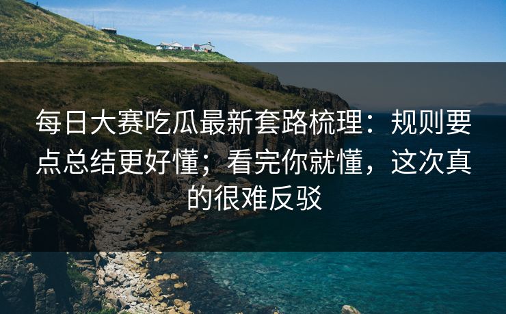 每日大赛吃瓜最新套路梳理：规则要点总结更好懂；看完你就懂，这次真的很难反驳