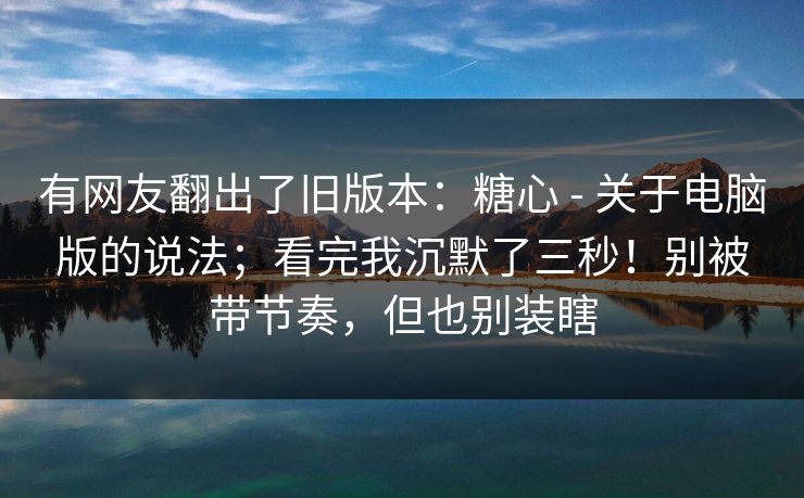 有网友翻出了旧版本：糖心 - 关于电脑版的说法；看完我沉默了三秒！别被带节奏，但也别装瞎