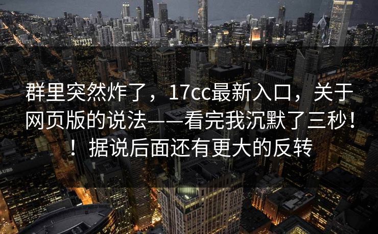 群里突然炸了，17cc最新入口，关于网页版的说法——看完我沉默了三秒！！据说后面还有更大的反转