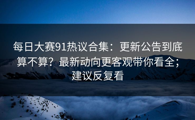 每日大赛91热议合集：更新公告到底算不算？最新动向更客观带你看全；建议反复看
